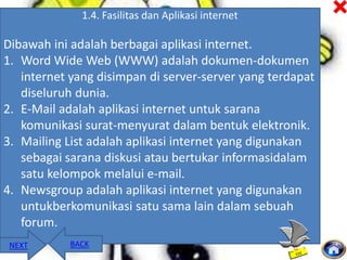 1.4. Fasilitas dan Aplikasi internet

Dibawah ini adalah berbagai aplikasi internet.
1. Word Wide Web (WWW) adalah dokumen-dokumen
internet yang disimpan di server-server yang terdapat
diseluruh dunia.
2. E-Mail adalah aplikasi internet untuk sarana
komunikasi surat-menyurat dalam bentuk elektronik.
3. Mailing List adalah aplikasi internet yang digunakan
sebagai sarana diskusi atau bertukar informasidalam
satu kelompok melalui e-mail.
4. Newsgroup adalah aplikasi internet yang digunakan
untukberkomunikasi satu sama lain dalam sebuah
forum.
NEXT

BACK

 
