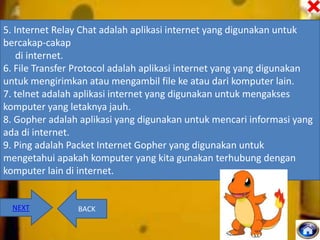 5. Internet Relay Chat adalah aplikasi internet yang digunakan untuk
bercakap-cakap
di internet.
6. File Transfer Protocol adalah aplikasi internet yang yang digunakan
untuk mengirimkan atau mengambil file ke atau dari komputer lain.
7. telnet adalah aplikasi internet yang digunakan untuk mengakses
komputer yang letaknya jauh.
8. Gopher adalah aplikasi yang digunakan untuk mencari informasi yang
ada di internet.
9. Ping adalah Packet Internet Gopher yang digunakan untuk
mengetahui apakah komputer yang kita gunakan terhubung dengan
komputer lain di internet.

NEXT

BACK

 
