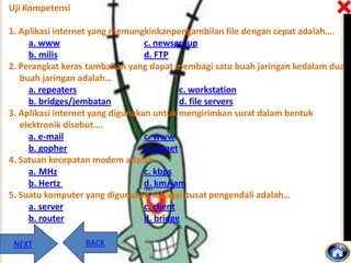 Uji Kompetensi

1. Aplikasi internet yang memungkinkanpengambilan file dengan cepat adalah….
a. www
c. newsgroup
b. milis
d. FTP
2. Perangkat keras tambahan yang dapat membagi satu buah jaringan kedalam dua
buah jaringan adalah…
a. repeaters
c. workstation
b. bridges/jembatan
d. file servers
3. Aplikasi internet yang digunakan untuk mengirimkan surat dalam bentuk
elektronik disebut….
a. e-mail
c. www
b. gopher
d. telnet
4. Satuan kecepatan modem adalah….
a. MHz
c. kbps
b. Hertz
d. km/jam
5. Suatu komputer yang digunakan sebagai pusat pengendali adalah…
a. server
c. client
b. router
d. bridge
NEXT

BACK

 