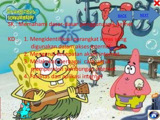 BACK

SK : Memahami dasar-dasar penggunaan Internet

KD : 1. Mengidentifikasi perangkat keras yang
digunakan dalam akses internet
2. Mengenal kecepatan akses internet
3. Melakukan berbagai cara untuk
memperoleh sambungan internet
4. Fasilitas dan aplikasi internet

NEXT

 