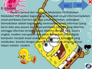 BACK

NEXT

B. Modem
modem berasal dari singkatan Modulator DEModulator.
Modulator merupakan bagian yang mengubah sinyal informasi kedalam
sinyal pembawa (Carrier) dan siap untuk dikirimkan, sedangkan
Demodulator adalah bagian yang memisahkan sinyal informasi (yang
berisi data atau pesan) dari sinyal pembawa (carrier) yang diterima
sehingga informasi tersebut dapat diterima dengan baik. Secara
singkat, modem merupakan alat untuk mengubah sinyal digital
komputer menjadi sinyal analog dan sebaliknya. Komputer yang
melakukan koneksi dengan internet dihubungkan dengan saluran
telpon melalui modem.

 