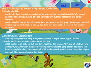 BACK

NEXT

Berdasarkan fungsinya modem dibagi menjadi 3 jenis yaitu:
1. Modem Dial Up
modem berfungsi untuk mengubah gelombang analog menjadi sinyal digital menjadi
gelombang analog dari kabel telepon sehingga komputer dapat terkoneksi dengan
internet.
modem Dial Up biasa digunakan oleh Personal Komputer (PC) yang dihubungkan melalui
saluran telpon. Jenis modem dial up ada 2 macam yaitu modem internal dan modem
eksternal.

2. Modem Kabel (Cable Modem)
adalah perangkat keras yang menyambungkan PC dengan sambungan TV kabel.
3. Modem ADSL (Asymmetric Digital Subscriber line)
ADSL adalah salah satu bentuk dari teknologi DSL. Ciri khusus ADSL adalah sifatnya yang
asimetrik, yaitu bahwa data ditransferkan dalam kecepatan yang berbeda dari satu sisi
ke sisis yang lain. Ide utama teknologi ADSL adalah untuk memecahkan sinyal line telpon
menjadi 2 bagian untuk suara dan data.

 