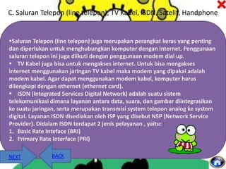 C. Saluran Telepon (line telepon), TV Kabel, ISDN, Satelit, Handphone

Saluran Telepon (line telepon) juga merupakan perangkat keras yang penting
dan diperlukan untuk menghubungkan komputer dengan internet. Penggunaan
saluran telepon ini juga diikuti dengan penggunaan modem dial up.
 TV Kabel juga bisa untuk mengakses internet. Untuk bisa mengakses
internet menggunakan jaringan TV kabel maka modem yang dipakai adalah
modem kabel. Agar dapat menggunakan modem kabel, komputer harus
dilengkapi dengan ethernet (ethernet card).
 ISDN (Integrated Services Digital Network) adalah suatu sistem
telekomunikasi dimana layanan antara data, suara, dan gambar diintegrasikan
ke suatu jaringan, serta merupakan transmisi system telepon analog ke system
digital. Layanan ISDN disediakan oleh ISP yang disebut NSP (Network Service
Provider). Didalam ISDN terdapat 2 jenis pelayanan , yaitu:
1. Basic Rate Inteface (BRI)
2. Primary Rate Interface (PRI)
NEXT

BACK

 