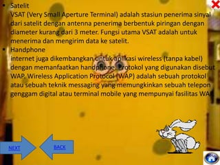  Satelit
VSAT (Very Small Aperture Terminal) adalah stasiun penerima sinyal
dari satelit dengan antenna penerima berbentuk piringan dengan
diameter kurang dari 3 meter. Fungsi utama VSAT adalah untuk
menerima dan mengirim data ke satelit.
 Handphone
internet juga dikembangkan untuk aplikasi wireless (tanpa kabel)
dengan memanfaatkan handphone. Protokol yang digunakan disebut
WAP. Wireless Application Protocol (WAP) adalah sebuah protokol
atau sebuah teknik messaging yang memungkinkan sebuah telepon
genggam digital atau terminal mobile yang mempunyai fasilitas WAP.

NEXT

BACK

 