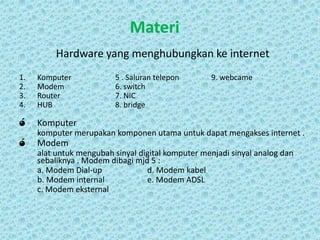 Materi
Hardware yang menghubungkan ke internet
1.
2.
3.
4.

Komputer
Modem
Router
HUB

ó

Komputer

ó

5 . Saluran telepon
6. switch
7. NIC
8. bridge

9. webcame

komputer merupakan komponen utama untuk dapat mengakses internet .

Modem
alat untuk mengubah sinyal digital komputer menjadi sinyal analog dan
sebaliknya . Modem dibagi mjd 5 :
a. Modem Dial-up
d. Modem kabel
b. Modem internal
e. Modem ADSL
c. Modem eksternal

 