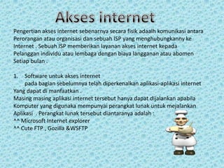 Pengertian akses internet sebenarnya secara fisik adaalh komunikasi antara
Perorangan atau organisasi dan sebuah ISP yang menghubungkanny ke
Internet . Sebuah ISP memberikan layanan akses internet kepada
Pelanggan individu atau lembaga dengan biaya langganan atau abomen
Setiap bulan .
1.

Software untuk akses internet
pada bagian sebelumnya telah diperkenalkan aplikasi-aplikasi internet
Yang dapat di manfaatkan .
Masing masing aplikasi internet tersebut hanya dapat dijalankan apabila
Komputer yang digunaka mempunyai perangkat lunak untuk mejalankan
Aplikasi . Perangkat lunak tersebut diantaranya adalah :
^^ Microsoft Internet explorer
^^ Cute FTP , Gozilla &WSFTP

 