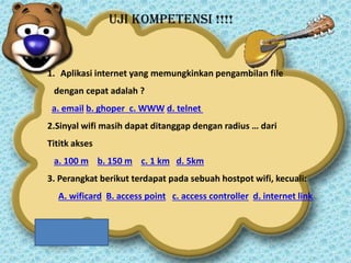 UJI KOMPETENSi !!!!

1. Aplikasi internet yang memungkinkan pengambilan file
dengan cepat adalah ?
a. email b. ghoper c. WWW d. telnet
2.Sinyal wifi masih dapat ditanggap dengan radius … dari

Tititk akses
a. 100 m b. 150 m c. 1 km d. 5km
3. Perangkat berikut terdapat pada sebuah hostpot wifi, kecuali:

A. wificard B. access point c. access controller d. internet link

 