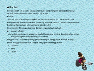 ó Router
Router adalah sebuah alat jaringan komputer yang mengirim paket data melalui
sebuah jaringan atau internet menuju tujuannya .
ó HUB
sebuah hub akan menghubungkan perangkat-perangkat (PC) dalam suatu LAN .
Port port yang akan dikoneksikan ke masing masing komputer . Setiap komputer bisa
berkomunikasi dengan lainnya melalui port tersebut .
Hub memiliki 4 buah port sampai dengan 64 port atau bisa lebih .
ó Saluran telepon
saluran telepon juga merupakan perangkat keras yang penting dan diperlukan untuk
menghubungkan komputer dengan internet .
Penggunaan saluran teleppon juga diikuti dengan penggunaan modem dial up .
Selain menggunakan saluran telepon kita juga bisa menggunakan
 TV kabel
 ISDN
 Satelit

 
