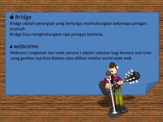 ó Bridge
Bridge adalah perangkat yang berfungsi menhubungkan beberapa jaringan
terpisah .
Bridge bisa menghubungkan tipe jaringan berbeda.
ó webcame
Webcam ( singkatan dari web camera ) adalah sebutan bagi kamera real-time
yang gambar nya bisa diakses atau dilihat melalui world wide web

 