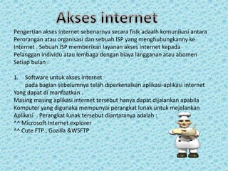 Pengertian akses internet sebenarnya secara fisik adaalh komunikasi antara
Perorangan atau organisasi dan sebuah ISP yang menghubungkanny ke
Internet . Sebuah ISP memberikan layanan akses internet kepada
Pelanggan individu atau lembaga dengan biaya langganan atau abomen
Setiap bulan .
1.

Software untuk akses internet
pada bagian sebelumnya telah diperkenalkan aplikasi-aplikasi internet
Yang dapat di manfaatkan .
Masing masing aplikasi internet tersebut hanya dapat dijalankan apabila
Komputer yang digunaka mempunyai perangkat lunak untuk mejalankan
Aplikasi . Perangkat lunak tersebut diantaranya adalah :
^^ Microsoft Internet explorer
^^ Cute FTP , Gozilla &WSFTP

 