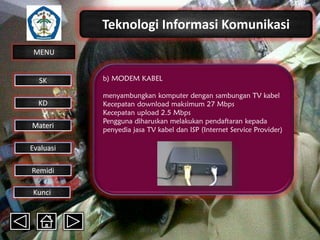Teknologi Informasi Komunikasi
MENU

SK
KD

Materi
Evaluasi
Remidi
Kunci

b) MODEM KABEL
menyambungkan komputer dengan sambungan TV kabel
Kecepatan download maksimum 27 Mbps
Kecepatan upload 2.5 Mbps
Pengguna diharuskan melakukan pendaftaran kepada
penyedia jasa TV kabel dan ISP (Internet Service Provider)

 