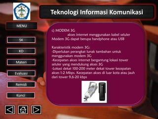 Teknologi Informasi Komunikasi
MENU

SK
KD

Materi
Evaluasi
Remidi
Kunci

c) MODEM 3G
akses internet menggunakan kabel seluler
Modem 3G dapat berupa handphone atau USB
Karakteristik modem 3G:
-Diperlukan perangkat lunak tambahan untuk
menggunakan modem 3G
-Kecepatan akses internet bergantung lokasi tower
seluler yang mendukung akses 3G
-Lokasi dekat 100-200 meter dekat tower kecepatan
akses 1-2 Mbps. Kecepatan akses di luar kota atau jauh
dari tower 9,6-20 kbps

 