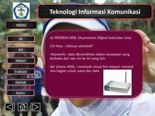 Teknologi Informasi Komunikasi
MENU

SK

d) MODEM ADSL (Asymmetric Digital Subscriber Line)
Ciri khas : sifatnya asimetrik*

KD

Materi
Evaluasi
Remidi
Kunci

•Asimetrik : data ditransferkan dalam kecepatan yang
berbeda dari satu sisi ke sisi yang lain
Ide Utama ADSL : memecah sinyal line telepon menjadi
dua bagian untuk suara dan data

 