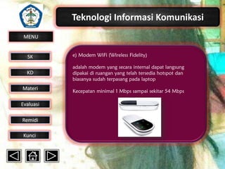 Teknologi Informasi Komunikasi
MENU

SK

e) Modem WiFi (Wireless Fidelity)

KD

adalah modem yang secara internal dapat langsung
dipakai di ruangan yang telah tersedia hotspot dan
biasanya sudah terpasang pada laptop

Materi

Kecepatan minimal 1 Mbps sampai sekitar 54 Mbps

Evaluasi
Remidi
Kunci

 
