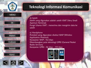 Teknologi Informasi Komunikasi
MENU

SK
KD

Materi
Evaluasi
Remidi
Kunci

d) Satelit
Satelit yang digunakan adalah satelit VSAT (Very Small
Aperture Terminal)
Fungsi Utama VSAT : menerima dan mengirim data ke
satelit
e) Handphone
Protokol yang digunakan disebut WAP (Wireless
Application Protocol)
Kecepatan WAP : 9,6 kbps
Dikembangkan pula teknologi GPRS (General Packet
Radio Services)
Kecepatan GPRS : 56 kbps – 115 kbps

 