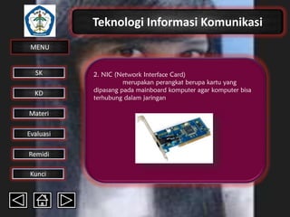 Teknologi Informasi Komunikasi
MENU

SK
KD

Materi
Evaluasi
Remidi
Kunci

2. NIC (Network Interface Card)
merupakan perangkat berupa kartu yang
dipasang pada mainboard komputer agar komputer bisa
terhubung dalam jaringan

 