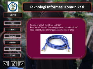 Teknologi Informasi Komunikasi
MENU

SK
KD

Materi
Evaluasi
Remidi
Kunci

Konektor untuk membuat jaringan
Pada kabel Twisted Pair menggunakan konektor RJ-45
Pada kabel Koaksial menggunakan konektor BNC

 