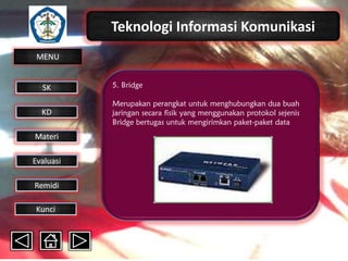 Teknologi Informasi Komunikasi
MENU

SK

5. Bridge

KD

Merupakan perangkat untuk menghubungkan dua buah
jaringan secara fisik yang menggunakan protokol sejenis
Bridge bertugas untuk mengirimkan paket-paket data

Materi
Evaluasi
Remidi
Kunci

 