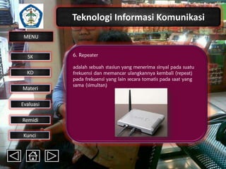 Teknologi Informasi Komunikasi
MENU

SK
KD

Materi
Evaluasi
Remidi
Kunci

6. Repeater
adalah sebuah stasiun yang menerima sinyal pada suatu
frekuensi dan memancar ulangkannya kembali (repeat)
pada frekuensi yang lain secara tomatis pada saat yang
sama (simultan)

 