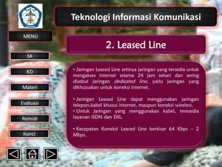 Teknologi Informasi Komunikasi
MENU

2. Leased Line

SK
KD

Materi

• Jaringan Leased Line artinya jaringan yang tersedia untuk
mengakses internet selama 24 jam sehari dan sering
disebut jaringan dedicated line, yaitu jaringan yang
dikhususkan untuk koneksi internet.

Remidi

• Jaringan Leased Line dapat menggunakan jaringan
telepon,kabel khusus internet, maupun koneksi wireless.
• Untuk jaringan yang menggunakan kabel, teresedia
layanan ISDN dan DSL.

Kunci

• Kecepatan Koneksi Leased Line berkisar 64 Kbps – 2
Mbps.

Evaluasi

 