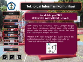 Teknologi Informasi Komunikasi
MENU

Koneksi dengan ISDN
(Intergreted System Digital Network)

SK
KD

Materi
Evaluasi
Remidi
Kunci

•ISDN merupakan komunikasi melalui jaringan telepon
yang dapat memisahkan aplikasi suara (data analog)
dengan data non suara seperti teks, gambar, dan video
(data digital) pada jaringan yang sama.
•Modem ISDN tidak mengubah data digital menjadi data
analog atau sebaliknya seperti pada modem dial up
(tidak ada proses modulasi dan demodulasi).

 
