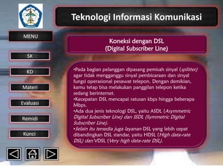 Teknologi Informasi Komunikasi
MENU

Koneksi dengan DSL
(Digital Subscriber Line)

SK
KD

Materi
Evaluasi
Remidi
Kunci

•Pada bagian pelanggan dipasang pemisah sinyal (splitter)
agar tidak mengganggu sinyal pembicaraan dan sinyal
fungsi operasional pesawat telepon. Dengan demikian,
kamu tetap bisa melakukan panggilan telepon ketika
sedang berinternet.
•Kecepatan DSL mencapai ratusan kbps hingga beberapa
Mbps.
•Ada dua jenis teknologi DSL, yaitu ASDL (Asymmetric

Digital Subscriber Line) dan SSDL (Symmetric Digital
Subscriber Line).
•Selain itu tersedia juga layanan DSL yang lebih cepat
dibandingkan DSL standar, yaitu HDSL (High data-rate
DSL) dan VDSL (Very high data-rate DSL).

 