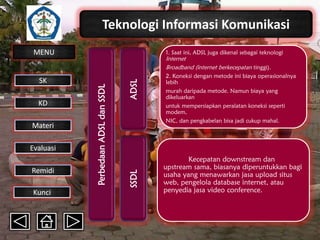 Teknologi Informasi Komunikasi
MENU

Materi
Evaluasi
Remidi
Kunci

ADSL

Internet
Broadband (internet berkecepatan tinggi).
2. Koneksi dengan metode ini biaya operasionalnya
lebih

murah daripada metode. Namun biaya yang
dikeluarkan
untuk mempersiapkan peralatan koneksi seperti
modem,
NIC, dan pengkabelan bisa jadi cukup mahal.

SSDL

KD

Perbedaan ADSL dan SSDL

SK

1. Saat ini, ADSL juga dikenal sebagai teknologi

Kecepatan downstream dan
upstream sama, biasanya diperuntukkan bagi
usaha yang menawarkan jasa upload situs
web, pengelola database internet, atau
penyedia jasa video conference.

 