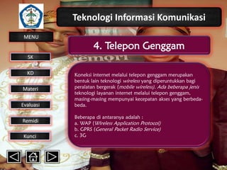 Teknologi Informasi Komunikasi
MENU

4. Telepon Genggam

SK
KD

Materi
Evaluasi
Remidi
Kunci

Koneksi internet melalui telepon genggam merupakan
bentuk lain teknologi wireless yang diperuntukkan bagi
peralatan bergerak (mobile wireless). Ada beberapa jenis
teknologi layanan internet melalui telepon genggam,
masing-masing mempunyai kecepatan akses yang berbedabeda.
Beberapa di antaranya adalah :
a. WAP (Wireless Application Protocol)
b. GPRS (General Packet Radio Service)
c. 3G

 
