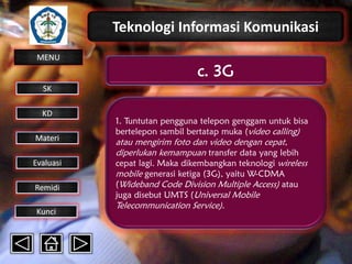 Teknologi Informasi Komunikasi
MENU

c. 3G

SK
KD

Materi
Evaluasi
Remidi
Kunci

1. Tuntutan pengguna telepon genggam untuk bisa
bertelepon sambil bertatap muka (video calling)

atau mengirim foto dan video dengan cepat,
diperlukan kemampuan transfer data yang lebih
cepat lagi. Maka dikembangkan teknologi wireless
mobile generasi ketiga (3G), yaitu W-CDMA
(Wideband Code Division Multiple Access) atau
juga disebut UMTS (Universal Mobile
Telecommunication Service).

 