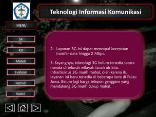 Teknologi Informasi Komunikasi
MENU

SK
KD

Materi
Evaluasi
Remidi
Kunci

2. Layanan 3G ini dapat mencapai kecepatan
transfer data hingga 2 Mbps.

3. Sayangnya, teknologi 3G belum tersedia secara
merata di seluruh wilayah tanah air kita.
Infrastruktur 3G masih mahal, oleh karena itu
layanan ini baru tersedia di beberapa kota di Pulau
Jawa. Belum lagi harga telepon genggam yang
mendukung 3G masih cukup mahal.

 