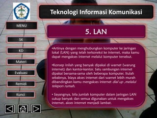 Teknologi Informasi Komunikasi
MENU

5. LAN

SK
KD

Materi
Evaluasi
Remidi
Kunci

•Artinya dengan menghubungkan komputer ke jaringan
lokal (LAN) yang telah terkoneksi ke internet, maka kamu
dapat mengakses internet melalui komputer tersebut.
•Konsep inilah yang banyak dipakai di warnet (warung
internet) dan kantor-kantor. Satu sambungan internet
dipakai bersama-sama oleh beberapa komputer. Itulah
sebabnya, biaya akses internet dari warnet lebih murah
dibandingkan kamu mengakses internet dial up ,melalui

telepon rumah.

• Sayangnya, bila jumlah komputer dalam jaringan LAN
cukup banyak dan semua digunakan untuk mengakses
internet, akses internet menjadi lambat.

 