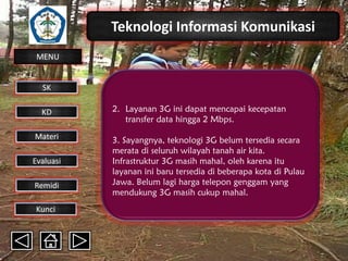 Teknologi Informasi Komunikasi
MENU

SK
KD

Materi
Evaluasi
Remidi
Kunci

2. Layanan 3G ini dapat mencapai kecepatan
transfer data hingga 2 Mbps.

3. Sayangnya, teknologi 3G belum tersedia secara
merata di seluruh wilayah tanah air kita.
Infrastruktur 3G masih mahal, oleh karena itu
layanan ini baru tersedia di beberapa kota di Pulau
Jawa. Belum lagi harga telepon genggam yang
mendukung 3G masih cukup mahal.

 