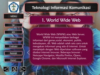 Teknologi Informasi Komunikasi
MENU

1. World Wide Web

SK
KD

Materi
Evaluasi
Remidi
Kunci

World Wide Web (WWW) atau Web Server.
WWW ini menyediakan berbagai
informasi dari games,sosial, ekonomi, politik,
kebudayaan, dll. Web adalah salah satu cara untuk
mengakses informasi yang ada di internet. Untuk
menjelajah dengan Web diperlukan software yang
disebut internet browser. Beberapa browser :
Netscape Navigator, Mozilla Firefox, Opera,
Google Chrome, dan Microsoft Internet Explorer.

 