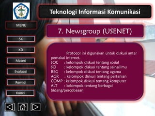 Teknologi Informasi Komunikasi
MENU

7. Newsgroup (USENET)

SK
KD

Materi
Evaluasi
Remidi
Kunci

Protocol ini digunakan untuk diskusi antar
pemakai internet.
SOC : kelompok diskusi tentang sosial
SCI
: kelompok diskusi tentang sains/ilmu
REG : kelompok diskusi tentang agama
AGR : kelompok diskusi tentang pertanian
COMP : kelompok diskusi tentang komputer
ALT
: kelompok tentang berbagai
bidang/percobaaan

 