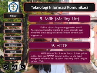 Teknologi Informasi Komunikasi
MENU

8. Milis (Mailing List)

SK
KD

Fasilitas diskusi dengan menggunakan e-mail.
Anggota yang terdaftar mailing list secara otomatis akan
menerima e-mail setiap ada bahasan topik tertentu dari
anggotanya.

Materi
Evaluasi
Remidi
Kunci

9. HTTP
HTTP (Hyper Text Transfer Protocol) Merupakan
fasilitas basis dari WWW. Dengan fasilitas ini kita dapat
mengakses informasi dari situs-situs web yang ditulis dengan
bahasa HTML.

 