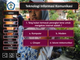 Teknologi Informasi Komunikasi
MENU

SK
KD

Materi

1. Yang bukan termasuk perangkat keras untuk
mengakses internet adalah ?
a. Komputer

b. Modem

c. Ghoper

d. Saluran telekomunikasi

Evaluasi
Remidi
Kunci

 