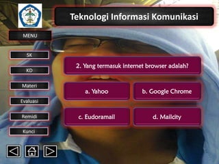 Teknologi Informasi Komunikasi
MENU

SK
KD

Materi

2. Yang termasuk internet browser adalah?

a. Yahoo

b. Google Chrome

c. Eudoramail

d. Mailcity

Evaluasi
Remidi
Kunci

 