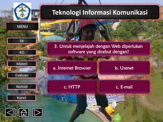 Teknologi Informasi Komunikasi
MENU

SK
KD

Materi

3. Untuk menjelajah dengan Web diperlukan
software yang disebut dengan?
a. Internet Browser

b. Usenet

c. HTTP

c. E-mail

Evaluasi
Remidi
Kunci

 