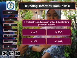 Teknologi Informasi Komunikasi
MENU

SK
KD

Materi

1. Protocol yang digunakan untuk diskusi tentang
pertanian adalah?
a. ALT

b. SOC

c. SGI

d. AGR

Evaluasi
Remidi
Kunci

 