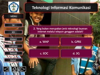 Teknologi Informasi Komunikasi
MENU

SK
KD

Materi

2. Yang bukan merupakan jenis teknologi layanan
internet melalui telepon genggam adalah?

a. WAP

b. GPRS

c. SOC

d. 3G

Evaluasi
Remidi
Kunci

 
