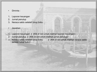 • Diminta :
1. Laporan keuangan
2. Jurnal penutup
3. Neraca saldo setelah tutup buku
• Jawaban
1. Laporan keuangan  (Klik di sini untuk melihat laporan keuangan)
2. Jurnal penutup  (Klik di sini untuk melihat jurnal penutup)
3. Neraca saldo setelah tutup buku  (Klik di sini untuk melihat neraca saldo
setelah tutup buku)
 