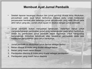 Membuat Ayat Jurnal Pembalik
• Setelah laporan keuangan disusun dan jurnal penutup dicatat serta dibukukan,
perusahaan pada awal tahun berikutnya merasa perlu untuk melakukan
penyesuaian kembali atas beberapa jurnal penyesuaian yang telah dibuat pada
akhir tahun yang lalu. Jurnal untuk tujuan ini disebut dengan jurnal pembalik.
• Jurnal pembalik bukan merupakan keharusan, melainkan hanya untuk
menyederhanakan pembuatan jurnal yang bersangkutan pada tahun berikutnya.
Selain itu, pembuatan jurnal pembalik dapat digunakan untuk mengurangi
kemungkinan timbulnya kekeliruan atau kesalahan pencatatan pada saat
melakukan penjumlahan pada tahun berikutnya.
• Jurnal pembalik ini dibutuhkan untuk hal-hal sebagai berikut :
1. Beban dibayar di muka yang dicatat sebagai beban
2. Beban yang masih harus dibayar
3. Pendapatan diterima di muka yang dicatat sebagai pendapatan
4. Pendapatan yang masih harus diterima
 