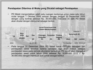 Pendapatan Diterima di Muka yang Dicatat sebagai Pendapatan
• PD Melati mengontakkan salah satu ruangan kantornya untuk masa satu tahun 
mulai  tanggal  1  Oktober  2004  sampai  dengan  tanggal  30  September  2005 
dengan  uang  kontrak  sebesar  Rp.  36.000.000.  Transaksi  ini  oleh  PD  Melati 
akan dicatat dengan menjurnal sebagai berikut.
• Pada  tanggal  31  Desember  2004,  PD  Melati  harus  mengaku  sebagian  dari 
pendapatan  sewa  tersebut  karena  sebagian  lagi  akan  masuk  sebagai 
pendapatan sewa pada periode akuntansi berikutnya. PD Melati akan mengakui 
pendapatan  sewa  untuk  tahun  2004  sebesar  Rp.  9.000.000  (3/12  x  Rp. 
36.000.000) dengan membuat ayat jurnal sebagai berikut.
Jurnal Penerimaan Kas
(Dalam Ribuan Rupiah)
Halaman 1
Tgl
Akun
yang
Ref.
Kas Potongan Penjualan Piutang
Serba-serbi (K)
dikredit
(D)
Penjualan
(D) (K)
Dagang
(K) Akun Ref Jumlah
                     
2004 1     36.000,00        Pendapatan 4202 36000,00 
                sewa    
 