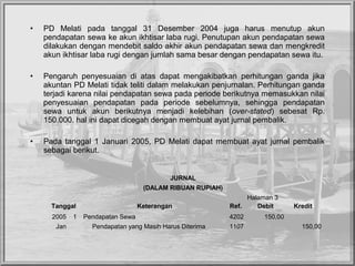 • PD Melati pada tanggal 31 Desember 2004 juga harus menutup akun
pendapatan sewa ke akun ikhtisar laba rugi. Penutupan akun pendapatan sewa
dilakukan dengan mendebit saldo akhir akun pendapatan sewa dan mengkredit
akun ikhtisar laba rugi dengan jumlah sama besar dengan pendapatan sewa itu.
• Pengaruh penyesuaian di atas dapat mengakibatkan perhitungan ganda jika
akuntan PD Melati tidak teliti dalam melakukan penjurnalan. Perhitungan ganda
terjadi karena nilai pendapatan sewa pada periode berikutnya memasukkan nilai
penyesuaian pendapatan pada periode sebelumnya, sehingga pendapatan
sewa untuk akun berikutnya menjadi kelebihan (over-stated) sebesat Rp.
150.000. hal ini dapat dicegah dengan membuat ayat jurnal pembalik.
• Pada tanggal 1 Januari 2005, PD Melati dapat membuat ayat jurnal pembalik
sebagai berikut.
JURNAL
(DALAM RIBUAN RUPIAH)
Halaman 3
Tanggal Keterangan Ref. Debit Kredit
2005 1 Pendapatan Sewa 4202 150,00
Jan Pendapatan yang Masih Harus Diterima 1107 150,00
 