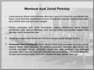 Membuat Ayat Jurnal Penutup
• Jurnal penutup dibuat untuk menutup akun-akun nominal, antara lain pendapatan dan
biaya, untuk kemudian dipindahkan ke akun ikhtisar laba rugi dan memindahkan saldo
akun ikhtisar laba rugi itu ke akun ekuitas.
• Proses penutupan buku pada perusahaan dagang sebenarnya sama dengan
perusahaan jasa. Namun beberapa akun nominal dalam perusahaan dagang tidak
dijumpai dalam perusahaan jasa.
• Proses penutupan buku antara lain dilakukan dengan uraian sebagai berikut:
1. Penutupan Akun Pendapatan. Perlu diingat bahwa akun pendaatan dari perusahaan
dagang adalah akun penjualan. Di samping penjualan, beberapa akun antara lain
memiliki hubungan dengan penjualan, antara lain retur penjualan dan potongan
penjualan. Akun retur dan potongan penjualan pun perlu ditutup. Penutupan dilakukan
dengan memindahkan saldo akun-akun tersebut ke akun ikhtisar laba rugi.
 