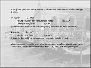 Ayat jurnal penutup untuk menutup akun-akun pendapatan adalah sebagai
berikut.
Penjualan Rp. XXX
Retur penjualan dan pengurangan harga Rp. XXX
Potongan penjualan Rp. XXX
(memindahkan saldo akun-akun pengurang penjualan ke akun penjualan).
Penjualan Rp. XXX
Ikhtisar Laba Rugi Rp. XXX
(memindahkan saldo akun penjualan ke akun ikhtisar laba rugi)
Jika perusahaan memiliki akun-akun pendapatan yang lain, seperti akun bunga
dan lain-lain, maka terhadap akun tersebut pun perlu dilakukan penutupan.
 