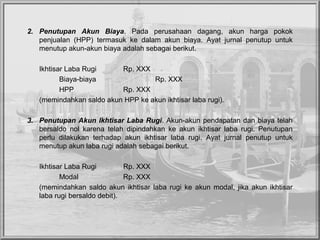 2. Penutupan Akun Biaya. Pada perusahaan dagang, akun harga pokok
penjualan (HPP) termasuk ke dalam akun biaya. Ayat jurnal penutup untuk
menutup akun-akun biaya adalah sebagai berikut.
Ikhtisar Laba Rugi Rp. XXX
Biaya-biaya Rp. XXX
HPP Rp. XXX
(memindahkan saldo akun HPP ke akun ikhtisar laba rugi).
3. Penutupan Akun Ikhtisar Laba Rugi. Akun-akun pendapatan dan biaya telah
bersaldo nol karena telah dipindahkan ke akun ikhtisar laba rugi. Penutupan
perlu dilakukan terhadap akun ikhtisar laba rugi. Ayat jurnal penutup untuk
menutup akun laba rugi adalah sebagai berikut.
Ikhtisar Laba Rugi Rp. XXX
Modal Rp. XXX
(memindahkan saldo akun ikhtisar laba rugi ke akun modal, jika akun ikhtisar
laba rugi bersaldo debit).
 