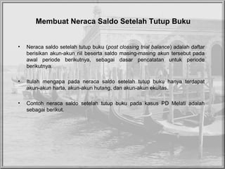 Membuat Neraca Saldo Setelah Tutup Buku
• Neraca saldo setelah tutup buku (post clossing trial balance) adalah daftar
berisikan akun-akun riil beserta saldo masing-masing akun tersebut pada
awal periode berikutnya, sebagai dasar pencatatan untuk periode
berikutnya.
• Itulah mengapa pada neraca saldo setelah tutup buku hanya terdapat
akun-akun harta, akun-akun hutang, dan akun-akun ekuitas.
• Contoh neraca saldo setelah tutup buku pada kasus PD Melati adalah
sebagai berikut.
 