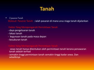 Tanah
• 1) pasaran Tanah
Maksud Pasaran Tanah : ialah pasaran di mana urus niaga tanah dijalankan
Faktor Yang Mempengaruhi Permintaan Tanah :
- daya pengeluaran tanah
- lokasi tanah
- kegunaan tanah pada masa depan
- kesuburan tanah
Faktor Yang Mempengaruhi Permintaan Tanah
- sewa tanah hanya ditentukan oleh permintaan tanah kerana penawaran
tanah adalah terhad
- semakin tinggi permintaan tanah semakin tinggi kadar sewa. Dan
sebaliknya
 