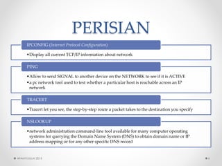 PERISIAN 
•Display all current TCP/IP information about network 
IPCONFIG (Internet Protocol Configuration) 
•Allow to send SIGNAL to another device on the NETWORK to see if it is ACTIVE 
•a pc network tool used to test whether a particular host is reachable across an IP network 
PING 
•Tracertlet you see, the step-by-step route a packet takes to the destination you specify 
TRACERT 
•network administration command-line tool available for many computer operating systems for querying the Domain Name System (DNS) to obtain domain name or IP address mapping or for any other specific DNS record 
NSLOOKUP 
AFAMY/JULAI 2013 6 
 
